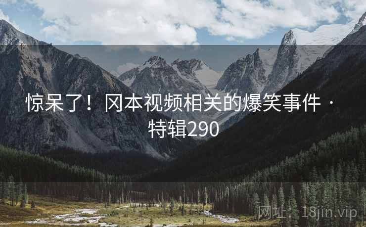 惊呆了！冈本视频相关的爆笑事件 · 特辑290