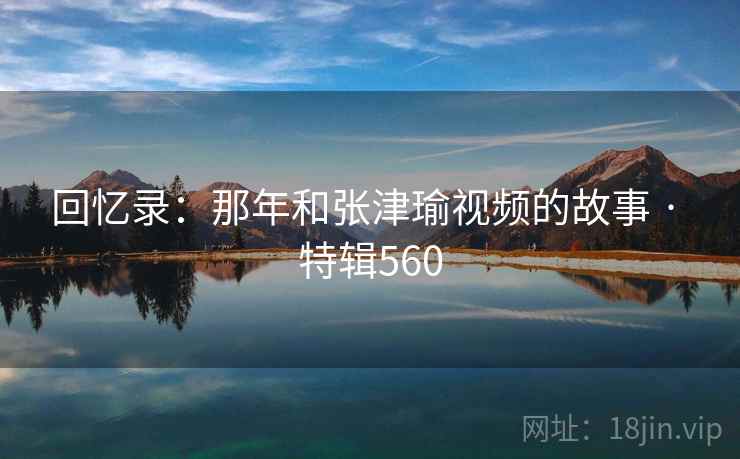 回忆录：那年和张津瑜视频的故事 · 特辑560