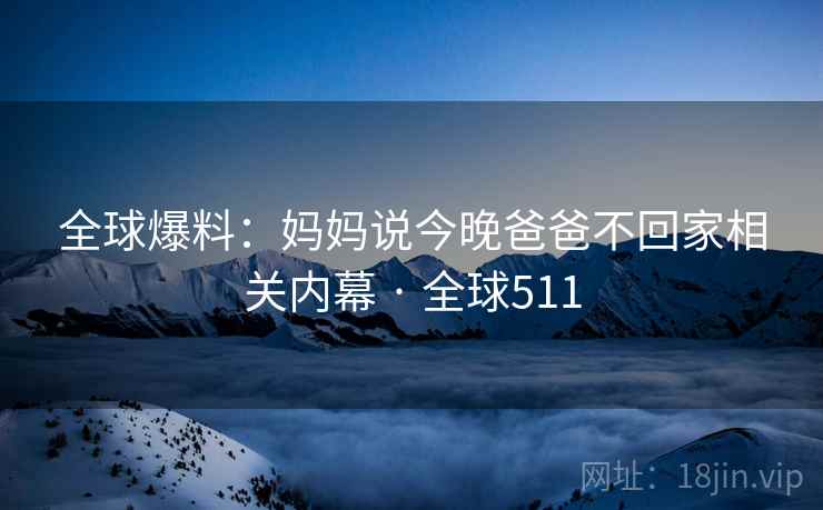 全球爆料：妈妈说今晚爸爸不回家相关内幕 · 全球511