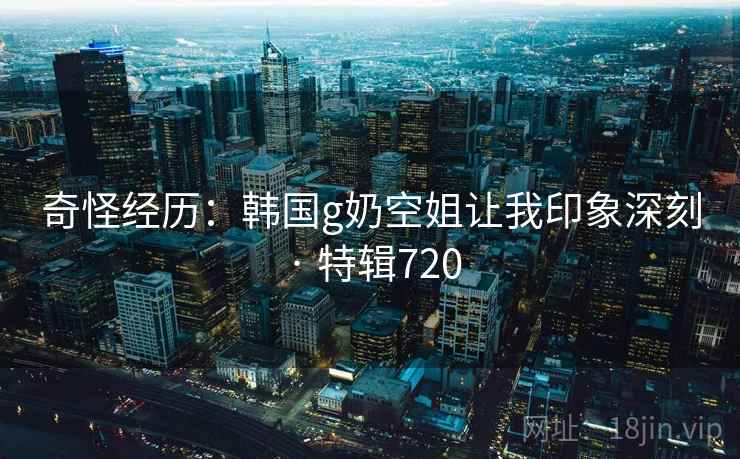 奇怪经历：韩国g奶空姐让我印象深刻 · 特辑720