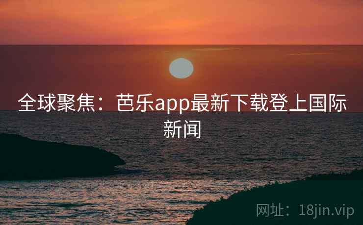全球聚焦：芭乐app最新下载登上国际新闻