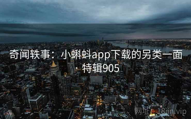 奇闻轶事：小蝌蚪app下载的另类一面 · 特辑905