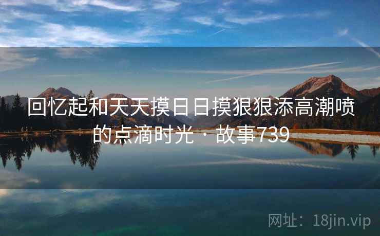 回忆起和天天摸日日摸狠狠添高潮喷的点滴时光 · 故事739