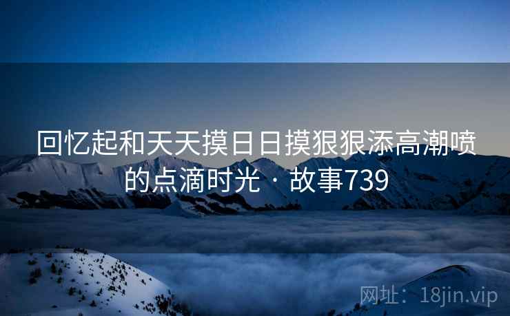 回忆起和天天摸日日摸狠狠添高潮喷的点滴时光 · 故事739