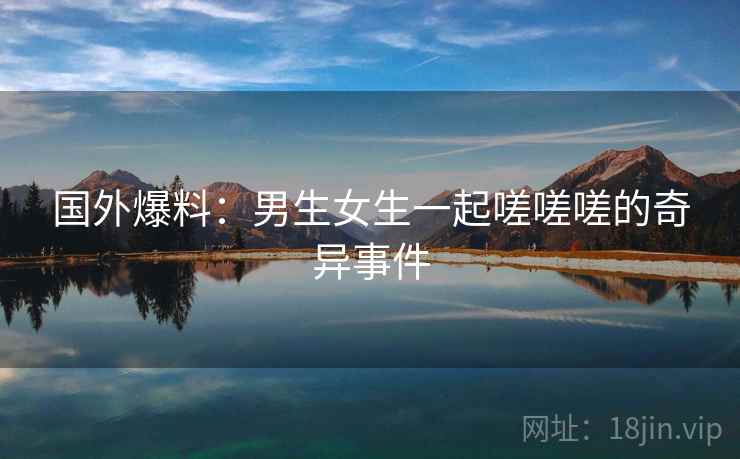 国外爆料：男生女生一起嗟嗟嗟的奇异事件