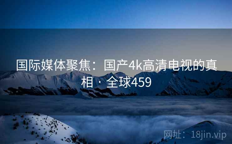 国际媒体聚焦：国产4k高清电视的真相 · 全球459