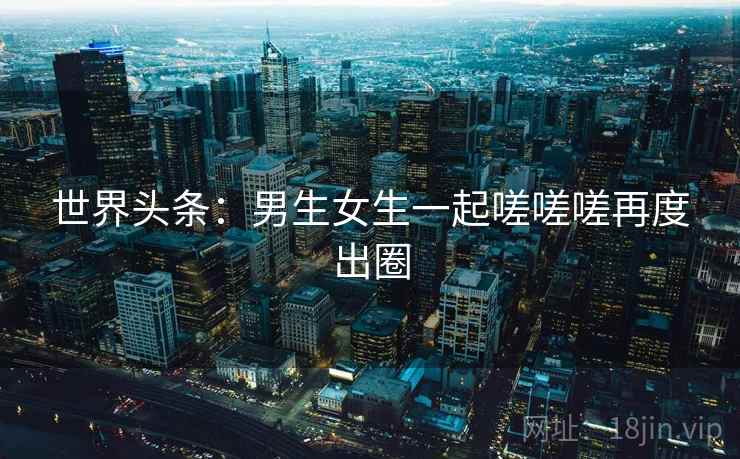 世界头条：男生女生一起嗟嗟嗟再度出圈