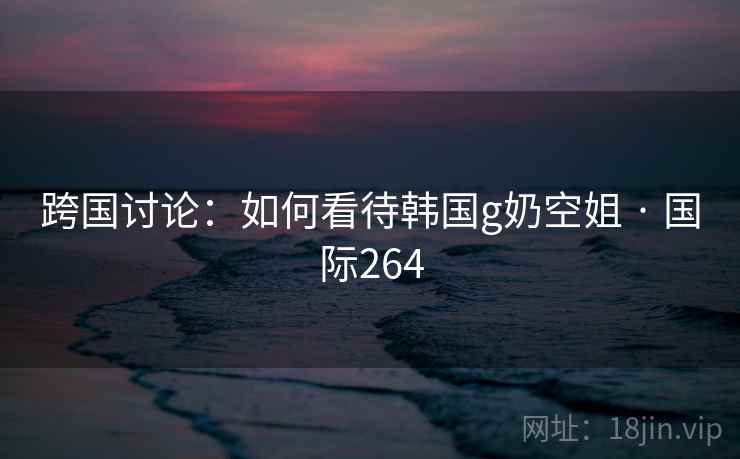 跨国讨论：如何看待韩国g奶空姐 · 国际264