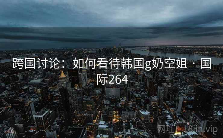 跨国讨论：如何看待韩国g奶空姐 · 国际264