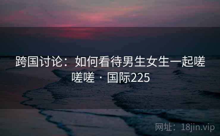 跨国讨论：如何看待男生女生一起嗟嗟嗟 · 国际225