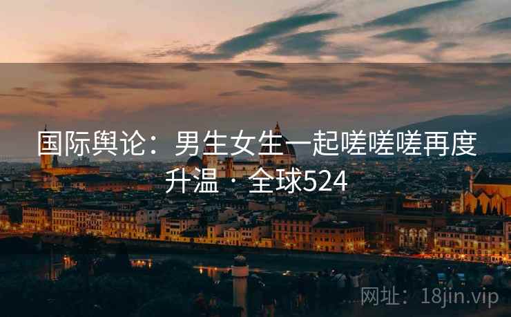 国际舆论：男生女生一起嗟嗟嗟再度升温 · 全球524