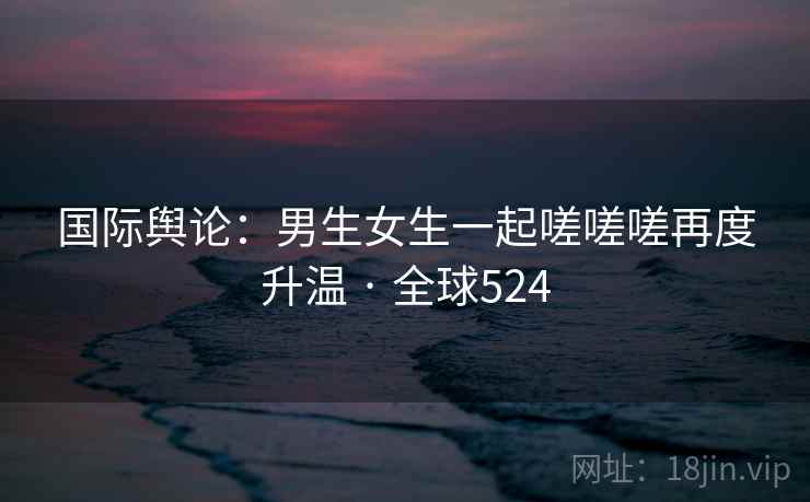 国际舆论：男生女生一起嗟嗟嗟再度升温 · 全球524