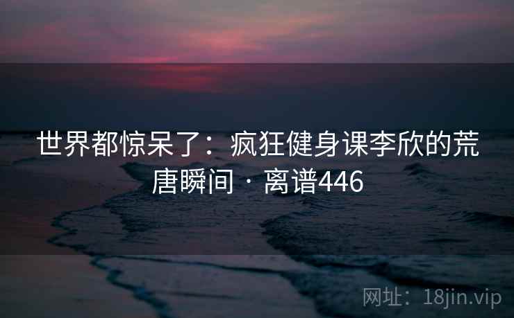 世界都惊呆了：疯狂健身课李欣的荒唐瞬间 · 离谱446