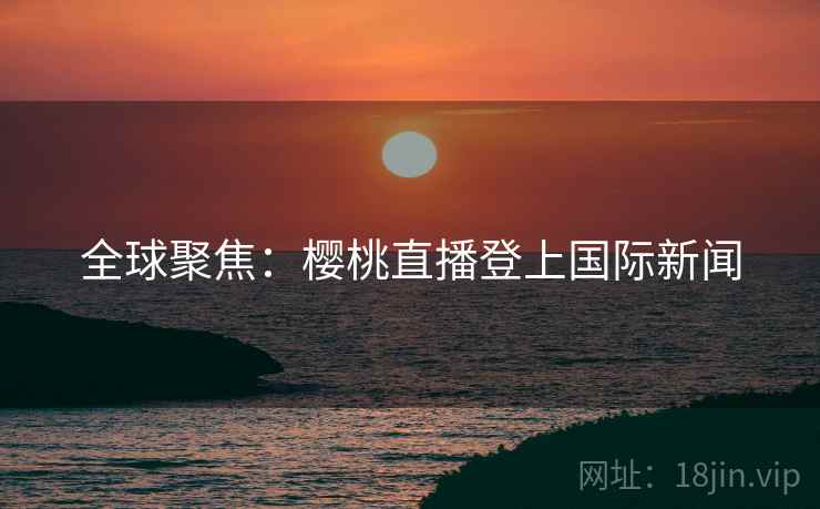 全球聚焦：樱桃直播登上国际新闻