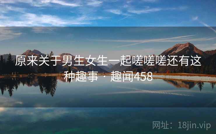 原来关于男生女生一起嗟嗟嗟还有这种趣事 · 趣闻458