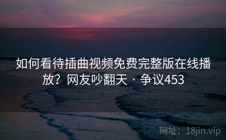 如何看待插曲视频免费完整版在线播放？网友吵翻天 · 争议453