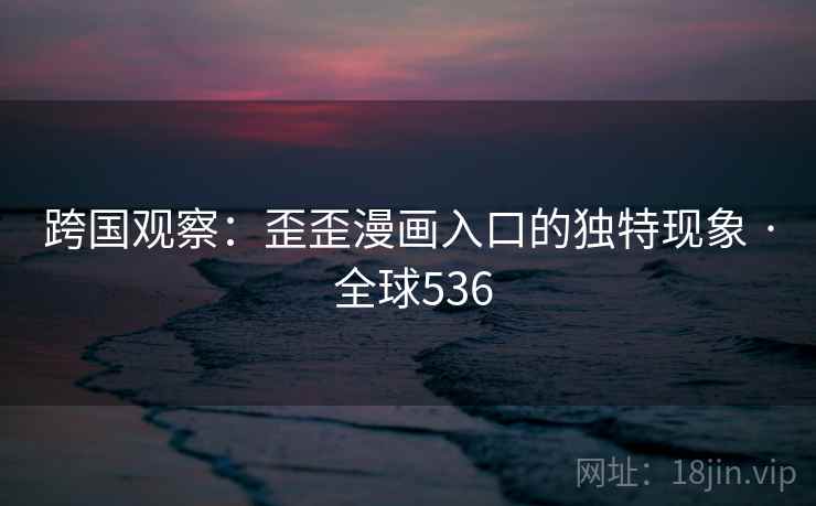 跨国观察：歪歪漫画入口的独特现象 · 全球536
