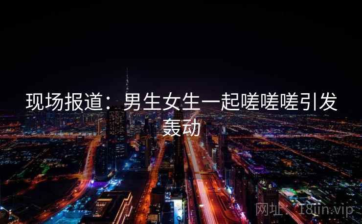 现场报道：男生女生一起嗟嗟嗟引发轰动