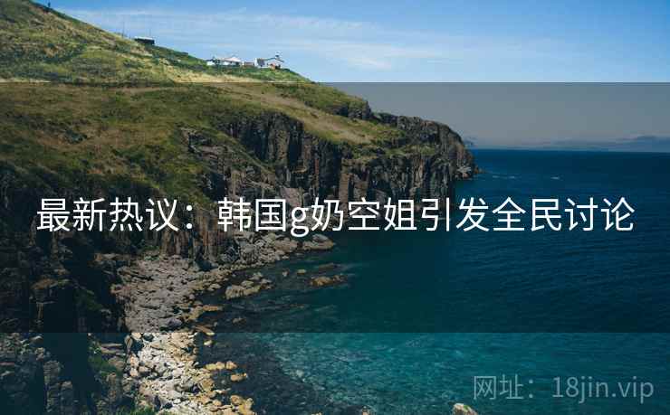 最新热议：韩国g奶空姐引发全民讨论
