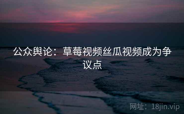公众舆论：草莓视频丝瓜视频成为争议点
